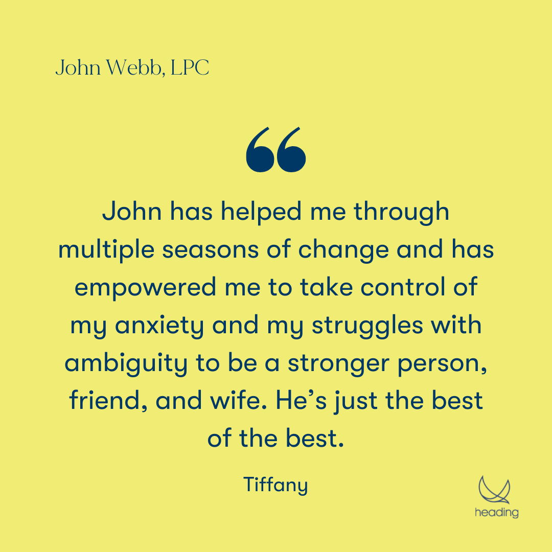 "John has helped me through multiple seasons of change and has empowered me to take control of my anxiety and my struggles with ambiguity to be a stronger person, friend, and wife. He’s just the best of the best." -Tiffany