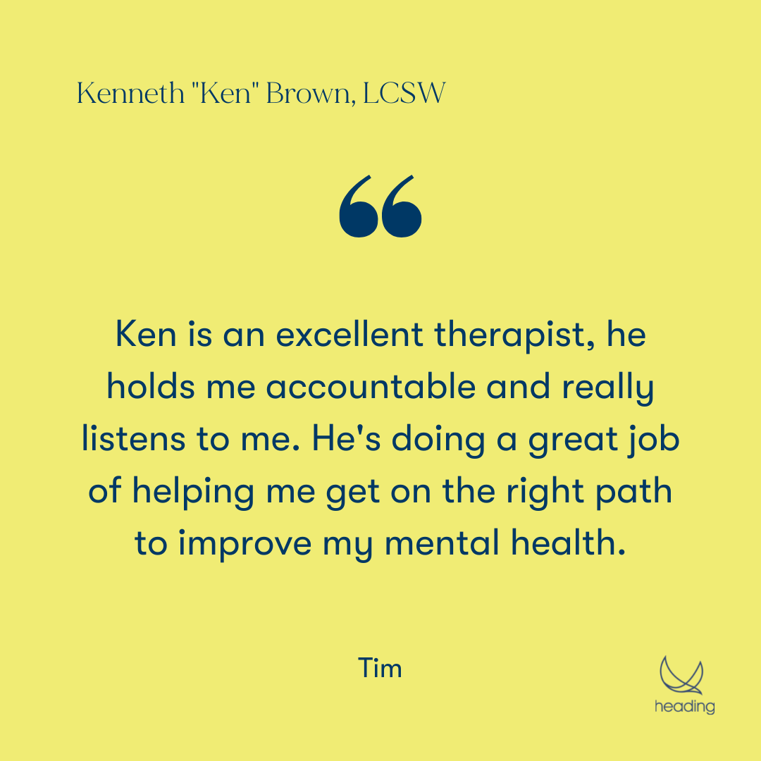 "Ken is an excellent therapist, he holds me accountable and really listens to me. He's doing a great job of helping me get on the right path to improve my mental health." -Tim