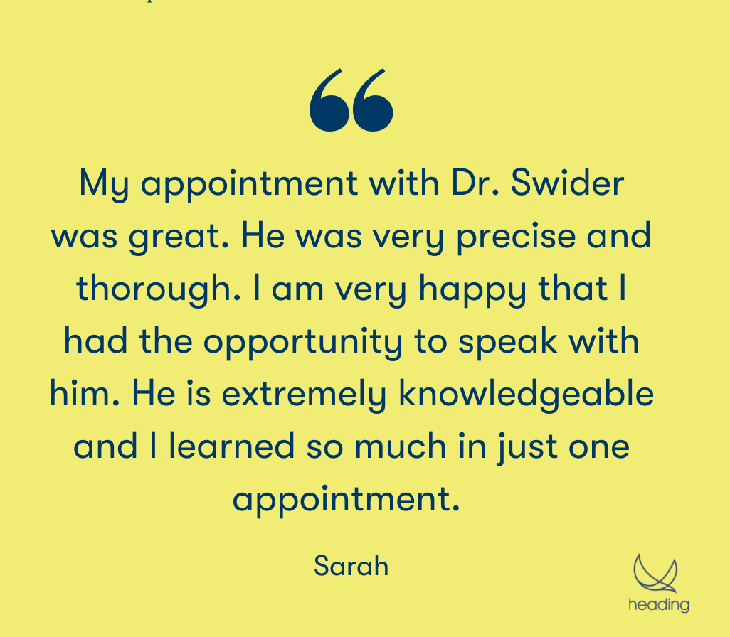 My appointment with Dr. Swider was great. He was very precise and thorough. I am very happy that I had the opportunity to speak with him. He is extremely knowledgeable and I learned so much in just one appointment. " -Sarah