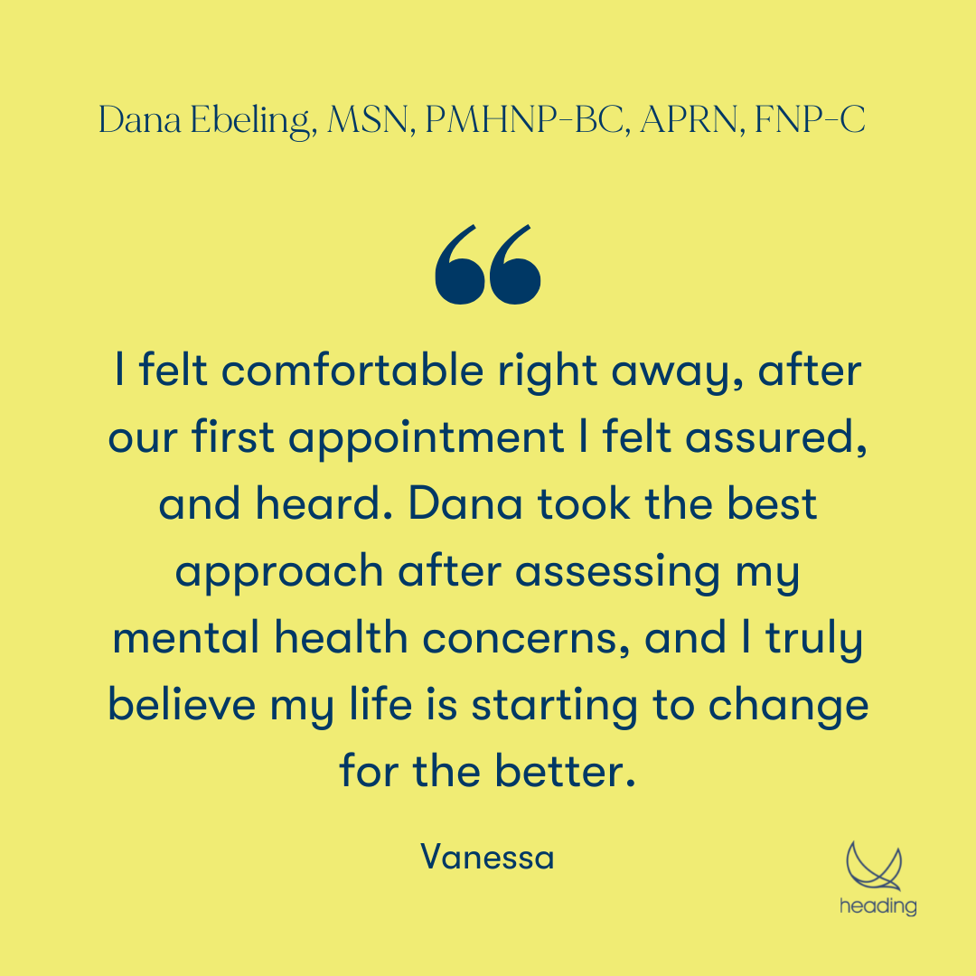 "I felt comfortable right away, after our first appointment I felt assured, and heard. Dana took the best approach after assessing my mental health concerns, and I truly believe my life is starting to change for the better." -Vanessa