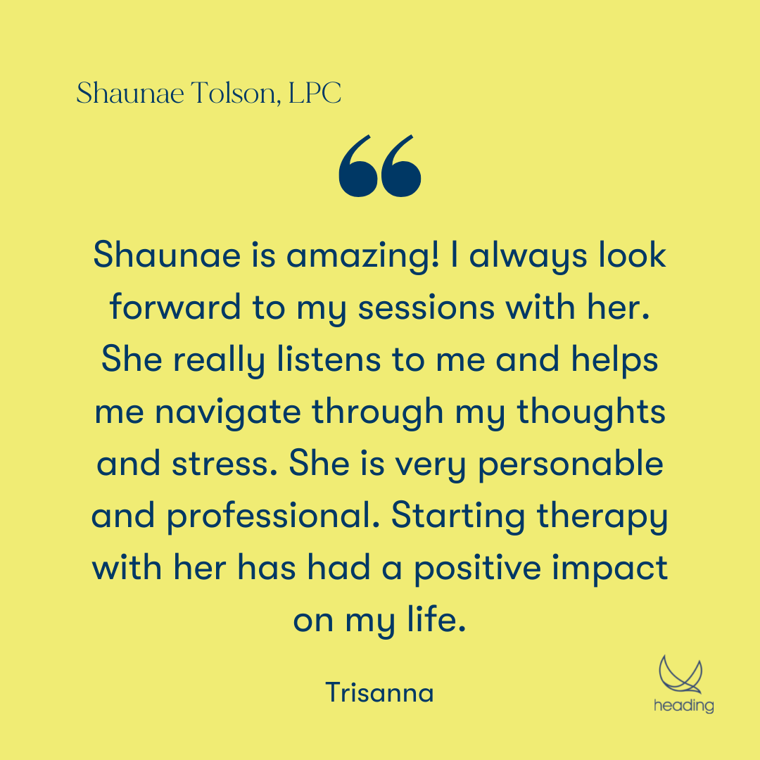 "Shaunae is amazing! I always look forward to my sessions with her. She really listens to me and helps me navigate through my thoughts and stress. She is very personable and professional. Starting therapy with her has had a positive impact on my life." -Trisanna