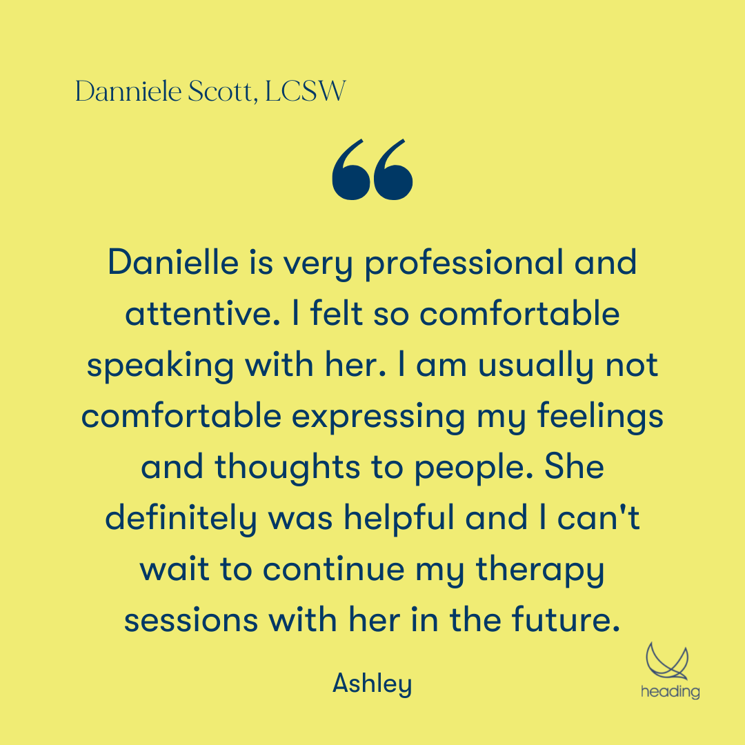 "Danielle is very professional and attentive. I felt so comfortable speaking with her. I am usually not comfortable expressing my feelings and thoughts to people. She definitely was helpful and I can't wait to continue my therapy sessions with her in the future." -Ashley