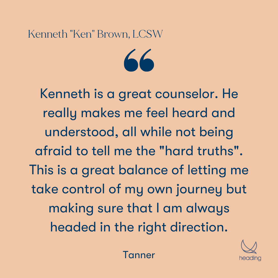 "Kenneth is a great counselor. He really makes me feel heard and understood, all while not being afraid to tell me the "hard truths". This is a great balance of letting me take control of my own journey but making sure that I am always headed in the right direction." -Tanner