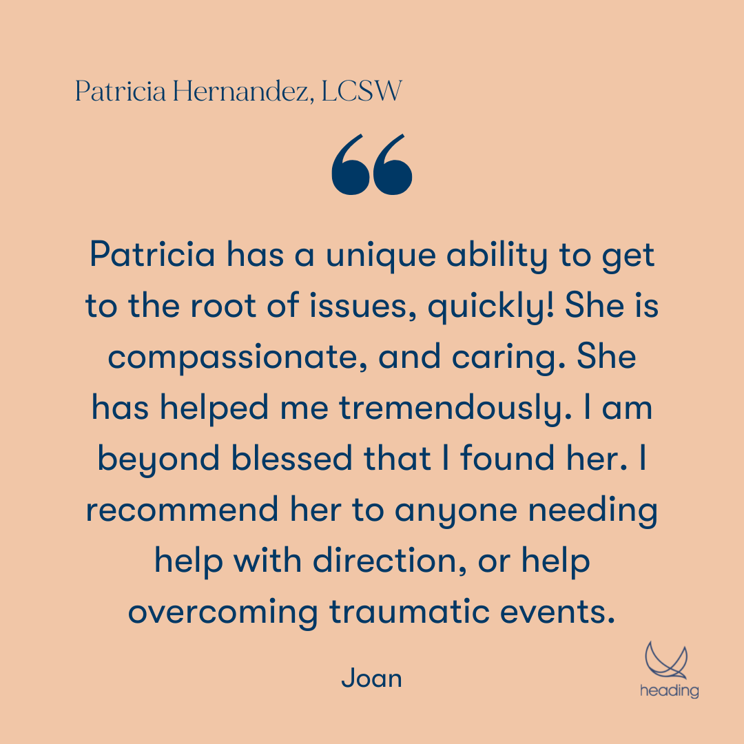 "Patricia has a unique ability to get to the root of issues, quickly! She is compassionate, and caring. She has helped me tremendously. I am beyond blessed that I found her. I recommend her to anyone needing help with direction, or help overcoming traumatic events." -Joan