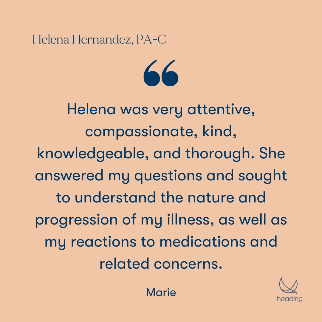 "Helena was very attentive, compassionate, kind, knowledgeable, and thorough. She answered my questions and sought to understand the nature and progression of my illness, as well as my reactions to medications and related concerns." -Marie