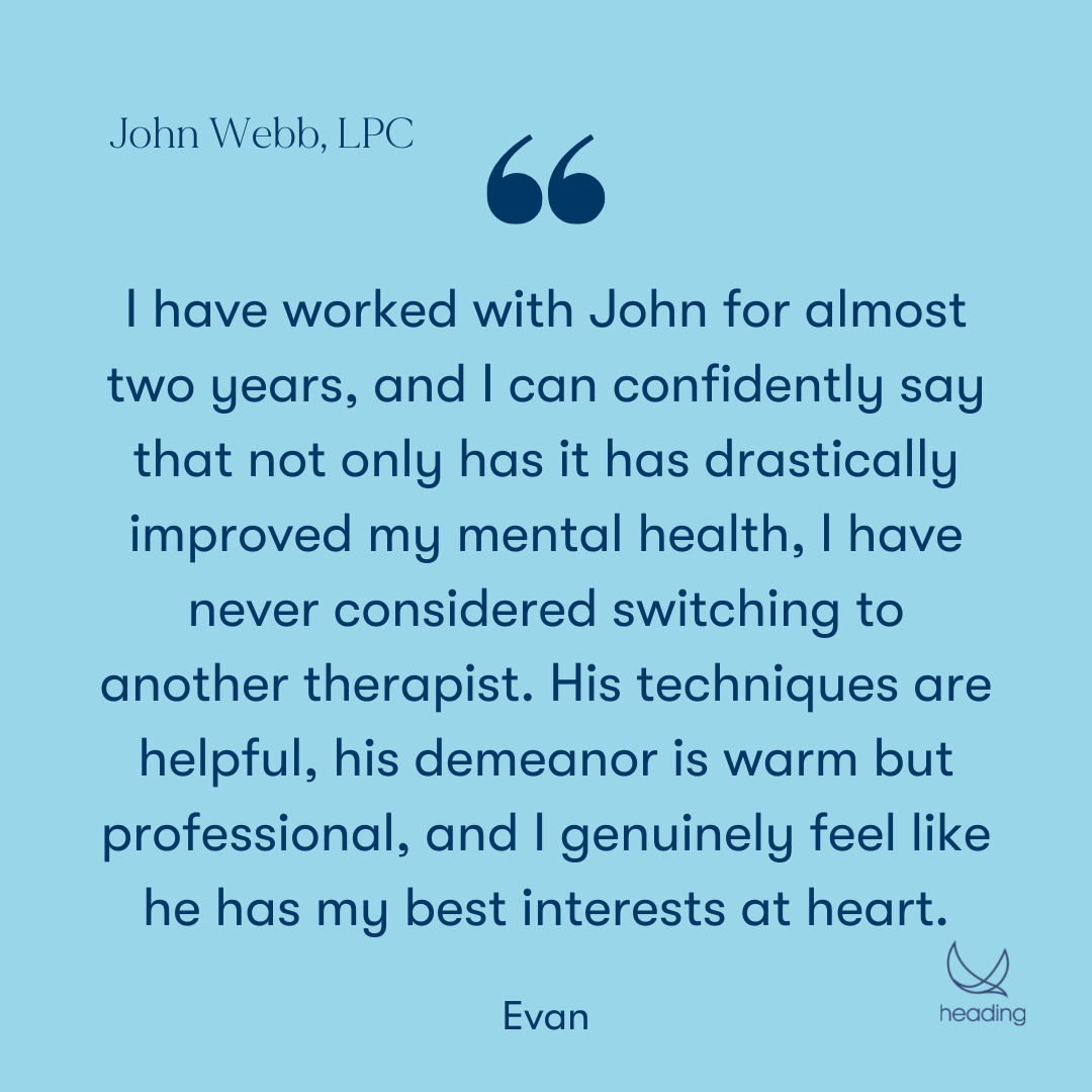"I have worked with John for almost two years, and I can confidently say that not only has it has drastically improved my mental health, I have never considered switching to another therapist. His techniques are helpful, his demeanor is warm but professional, and I genuinely feel like he has my best interests at heart." -Evan
