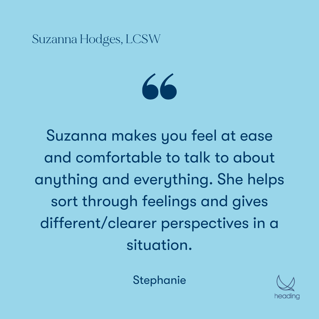"Suzanna makes you feel at ease and comfortable to talk to about anything and everything. She helps sort through feelings and gives different/clearer perspectives in a situation." -Stephanie