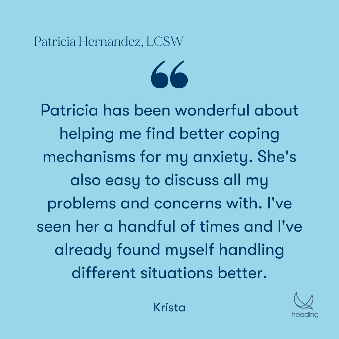 "Patricia has been wonderful about helping me find better coping mechanisms for my anxiety. She's also easy to discuss all my problems and concerns with. I've seen her a handful of times and I've already found myself handling different situations better." -Krista