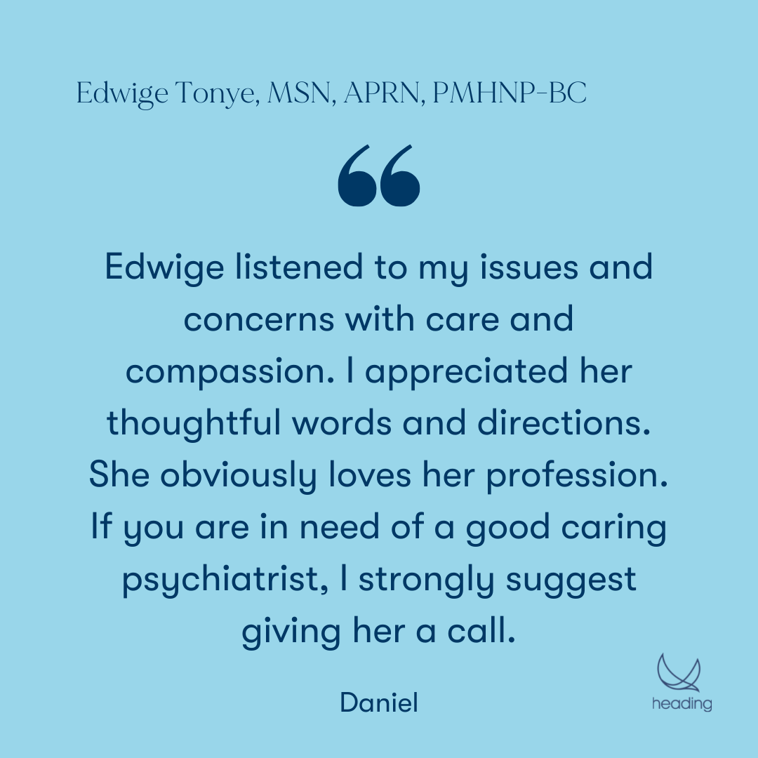 "Edwige listened to my issues and concerns with care and compassion. I appreciated her thoughtful words and directions. She obviously loves her profession. If you are in need of a good caring psychiatrist, I strongly suggest giving her a call." -Daniel