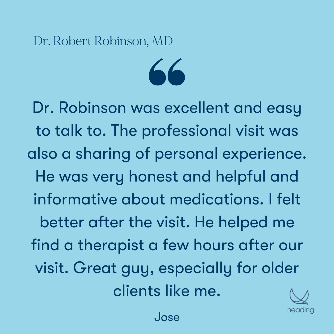 "Dr. Robinson was excellent and easy to talk to. The professional visit was also a sharing of personal experience. He was very honest and helpful and informative about medications. I felt better after the visit. He helped me find a therapist a few hours after our visit. Great guy, especially for older clients like me." -Jose