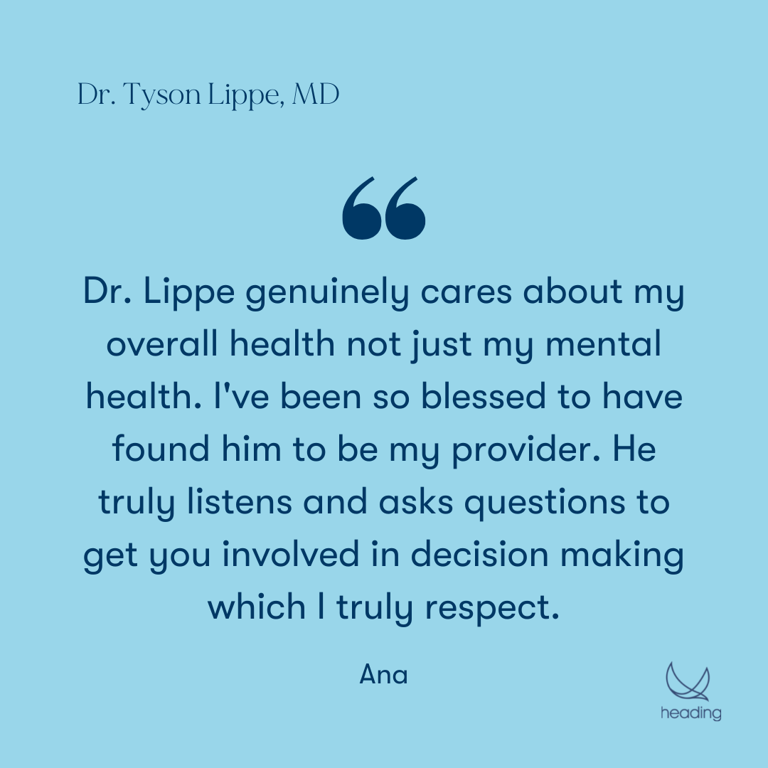 "Dr. Lippe genuinely cares about my overall health not just my mental health. I've been so blessed to have found him to be my provider. He truly listens and asks questions to get you involved in decision making which I truly respect." -Ana