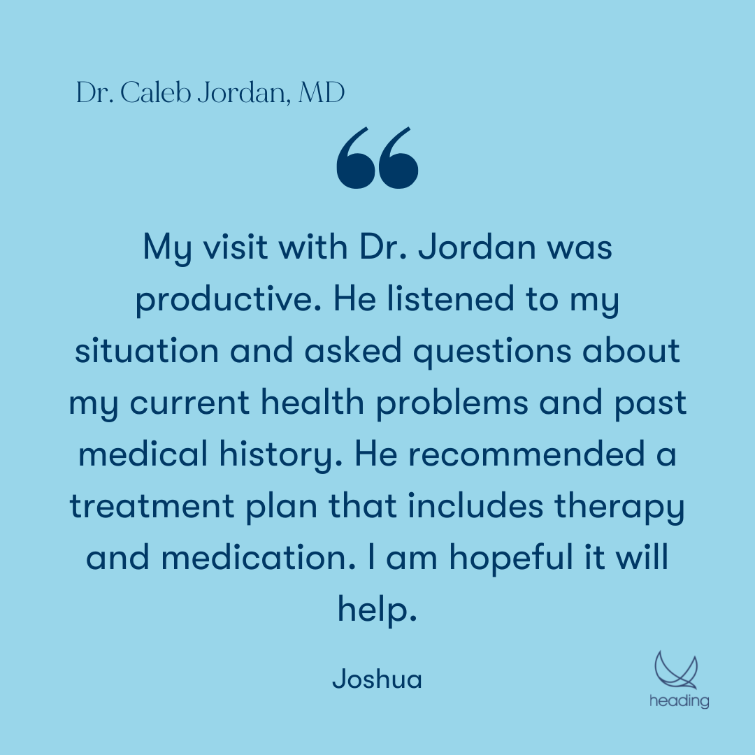 "My visit with Dr. Jordan was productive. He listened to my situation and asked questions about my current health problems and past medical history. He recommended a treatment plan that includes therapy and medication. I am hopeful it will help." -Joshua