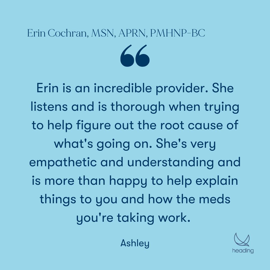 "Erin is an incredible provider. She listens and is thorough when trying to help figure out the root cause of what's going on. She's very empathetic and understanding and is more than happy to help explain things to you and how the meds you're taking work. " -Ashley