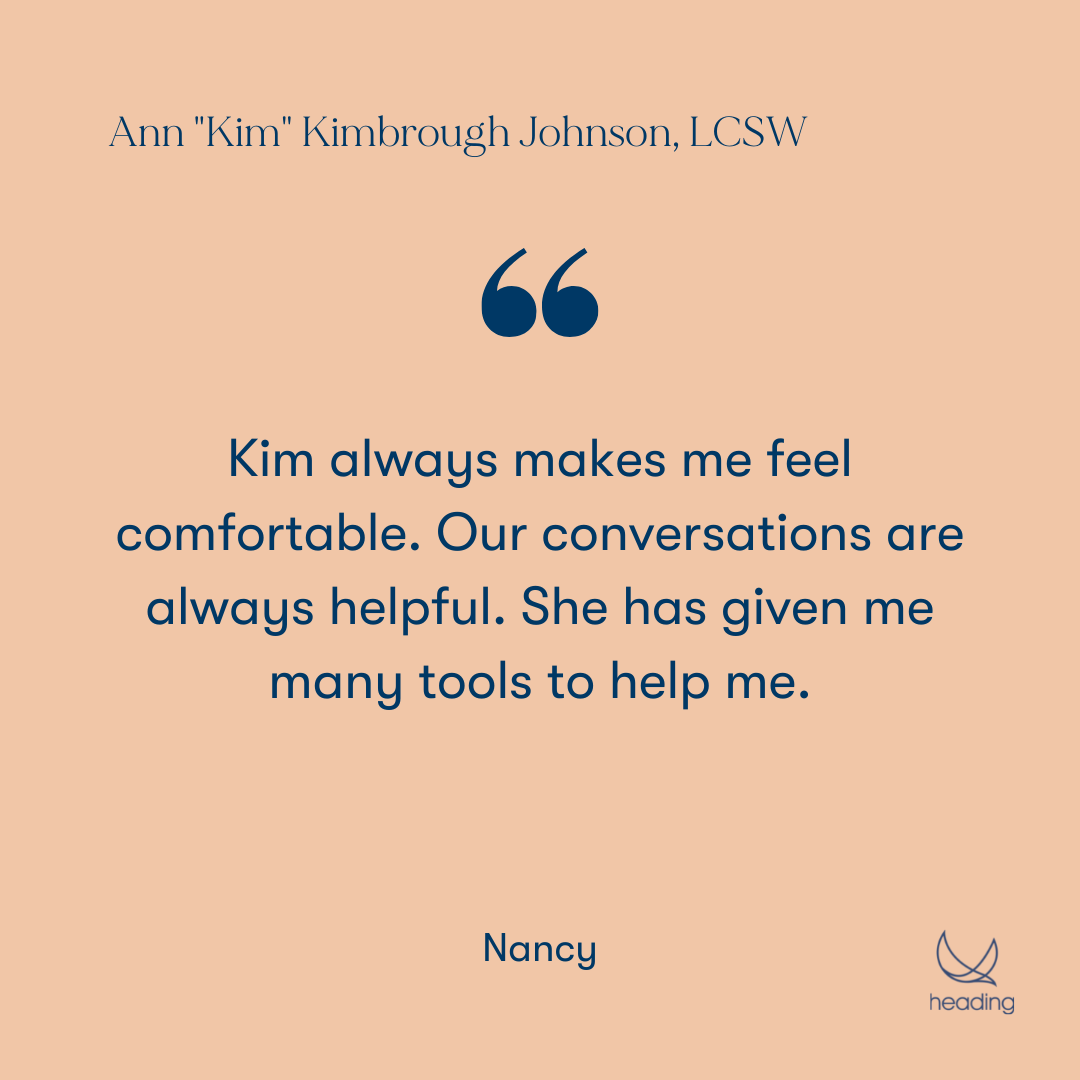 "Kim always makes me feel comfortable. Our conversations are always helpful. She has given me many tools to help me." -Nancy